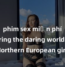 phim sex miễn phí Exploring the daring world of Northern European girls in the realm of sex: How do women from Northern Europe approach intimacy and pleasure? Discover the secrets of passion from Nort