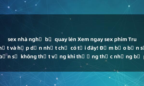 sex nhà nghỉ bị quay lén Xem ngay sex phim Trung Quốc vietsub mới nhất và hấp dẫn nhất chỉ có tại đây! Đảm bảo bạn sẽ không thất vọng khi thưởng thức những bộ phim nóng bỏng này.