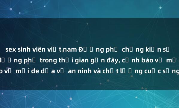 sex sinh viên việt nam Đường phố chứng kiến sự gia tăng vụ sex ngoài đường phố trong thời gian gần đây, cảnh báo về mối đe dọa về an ninh và chất lượng cuộc sống trong cộng đồng.