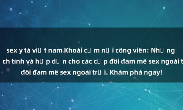 sex y tá việt nam Khoái cảm nơi công viên: Những trải nghiệm đầy kịch tính và hấp dẫn cho các cặp đôi đam mê sex ngoài trời. Khám phá ngay!