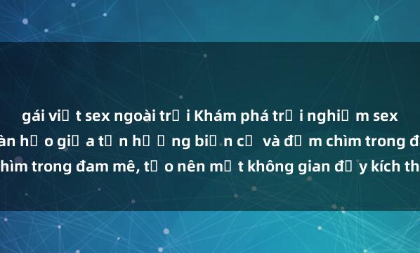 gái việt sex ngoài trời Khám phá trải nghiệm sex bãi biển: Sự kết hợp hoàn hảo giữa tận hưởng biển cả và đắm chìm trong đam mê, tạo nên một không gian đầy kích thích và lãng mạn.