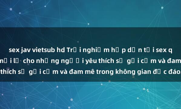 sex jav vietsub hd Trải nghiệm hấp dẫn tại sex quán bar: Một điểm đến mới lạ cho những người yêu thích sự gợi cảm và đam mê trong không gian độc đáo.