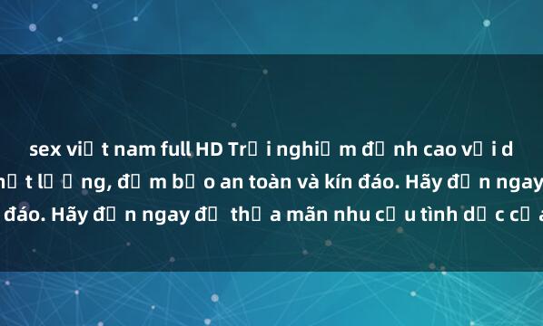 sex việt nam full HD Trải nghiệm đỉnh cao với dịch vụ sex nhà nghỉ chất lượng, đảm bảo an toàn và kín đáo. Hãy đến ngay để thỏa mãn nhu cầu tình dục của bạn!