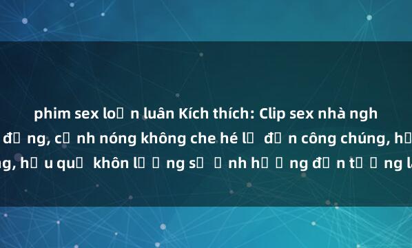 phim sex loạn luân Kích thích: Clip sex nhà nghỉ bị quay lén gây chấn động, cảnh nóng không che hé lộ đến công chúng, hậu quả khôn lường sẽ ảnh hưởng đến tương lai của các đối tượng.