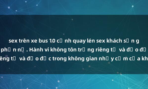 sex trên xe bus 10 cảnh quay lén sex khách sạn gây sốc khiến dân mạng phẫn nộ. Hành vi không tôn trọng riêng tư và đạo đức trong không gian nhạy cảm của khách sạn.
