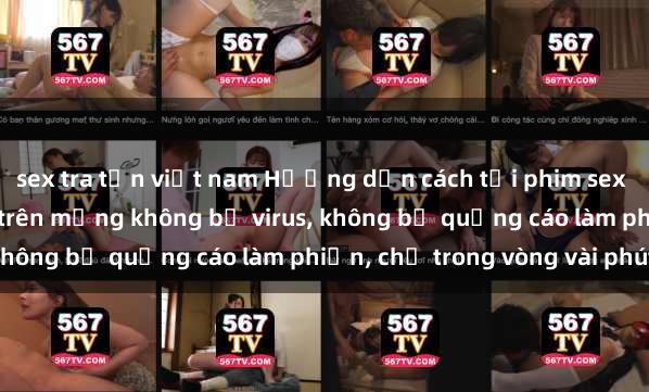 sex tra tấn việt nam Hướng dẫn cách tải phim sex nhanh chóng và an toàn trên mạng không bị virus, không bị quảng cáo làm phiền, chỉ trong vòng vài phút.