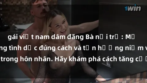 gái việt nam dâm đãng Bà nội trợ: Mở lòng với cuộc sống tình dục đúng cách và tận hưởng niềm vui trong hôn nhân. Hãy khám phá cách tăng cường gắn kết với chồng.