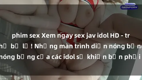 phim sex Xem ngay sex jav idol HD - trải nghiệm không thể bỏ lỡ! Những màn trình diễn nóng bỏng của các idol sẽ khiến bạn phải mãn nhãn!
