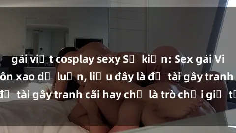 gái việt cosplay sexy Sự kiện: Sex gái Việt có chồng gây xôn xao dư luận, liệu đây là đề tài gây tranh cãi hay chỉ là trò chơi giả tạo?