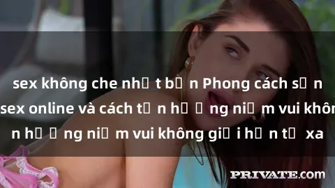 sex không che nhật bản Phong cách sống mới: Khám phá sex online và cách tận hưởng niềm vui không giới hạn từ xa