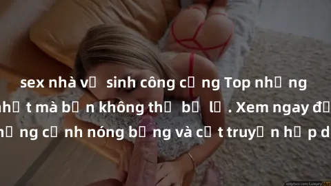 sex nhà vệ sinh công cộng Top những bộ phim sex hay nhất mà bạn không thể bỏ lỡ. Xem ngay để trải nghiệm những cảnh nóng bỏng và cốt truyện hấp dẫn. Đảm bảo bạn sẽ không hối tiếc!
