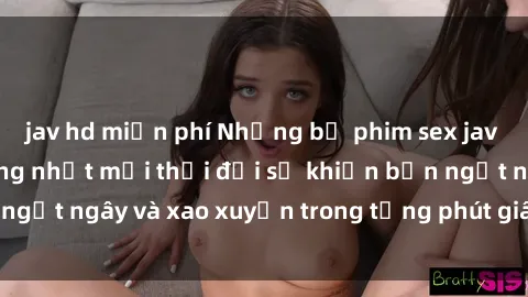 jav hd miễn phí Những bộ phim sex jav gây sốt và nổi tiếng nhất mọi thời đại sẽ khiến bạn ngất ngây và xao xuyến trong từng phút giây trải nghiệm!