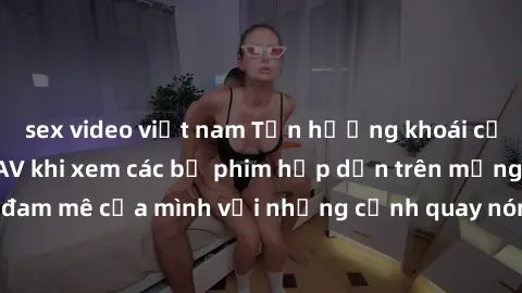 sex video việt nam Tận hưởng khoái cảm không che với JAV khi xem các bộ phim hấp dẫn trên mạng. Hãy thỏa mãn đam mê của mình với những cảnh quay nóng bỏng và kích thích đến từ JAV không che.