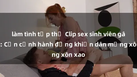 làm tình tập thể Clip sex sinh viên gây sốt: Cận cảnh hành động khiến dân mạng xôn xao