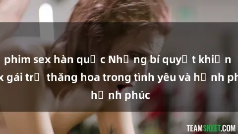 phim sex hàn quốc Những bí quyết khiến sex gái trẻ thăng hoa trong tình yêu và hạnh phúc