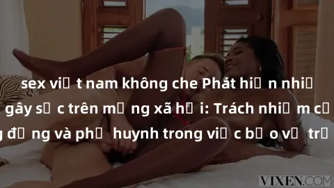 sex việt nam không che Phát hiện nhiều clip sex nữ sinh gây sốc trên mạng xã hội: Trách nhiệm của cộng đồng và phụ huynh trong việc bảo vệ trẻ em trước nguy cơ lạm dụng.