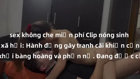 sex không che miễn phí Clip nóng sinh viên gây sốt mạng xã hội: Hành động gây tranh cãi khiến cộng đồng không khỏi bàng hoàng và phẫn nộ. Đang được cơ quan chức năng điều tra xác minh.