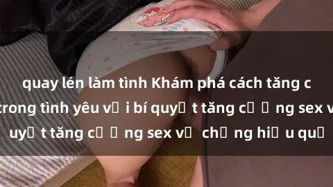 quay lén làm tình Khám phá cách tăng cường hạnh phúc trong tình yêu với bí quyết tăng cường sex vợ chồng hiệu quả