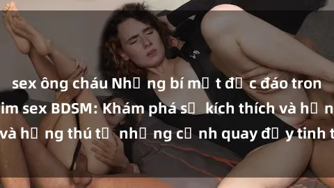 sex ông cháu Những bí mật độc đáo trong thế giới của phim sex BDSM: Khám phá sự kích thích và hứng thú từ những cảnh quay đầy tinh tế và đam mê.