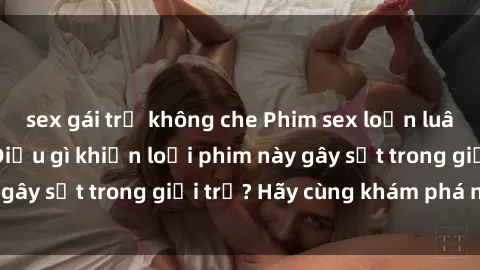 sex gái trẻ không che Phim sex loạn luân hot nhất năm: Điều gì khiến loại phim này gây sốt trong giới trẻ? Hãy cùng khám phá ngay!