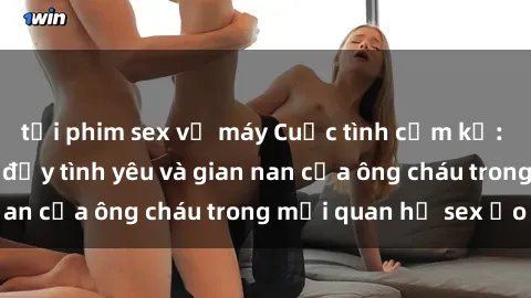 tải phim sex về máy Cuộc tình cấm kỵ: Câu chuyện mang đầy tình yêu và gian nan của ông cháu trong mối quan hệ sex ảo