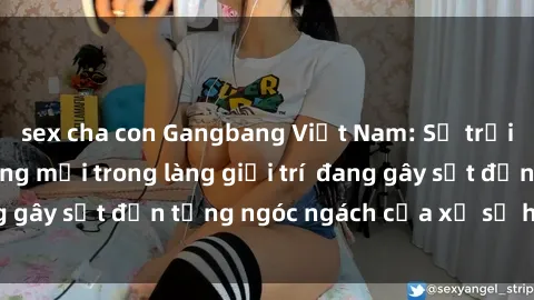 sex cha con Gangbang Việt Nam: Sự trỗi dậy của xu hướng mới trong làng giải trí  đang gây sốt đến từng ngóc ngách của xứ sở hồng lô.
