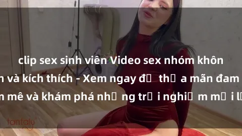 clip sex sinh viên Video sex nhóm không che cực hấp dẫn và kích thích - Xem ngay để thỏa mãn đam mê và khám phá những trải nghiệm mới lạ trong tình dục nhóm.