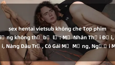 sex hentai vietsub không che Top phim sex châu Âu nổi tiếng không thể bỏ lỡ: Mỹ Nhân Thời Đại, Nàng Dâu Trẻ, Cô Gái Mơ Mộng, Người Mẫu Đẹp Lồng Tiếng