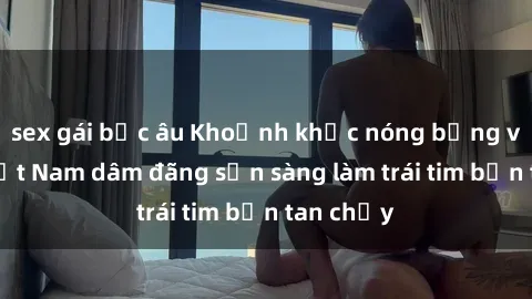 sex gái bắc âu Khoảnh khắc nóng bỏng với gái Việt Nam dâm đãng sẵn sàng làm trái tim bạn tan chảy
