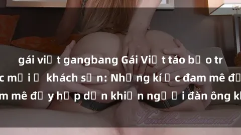 gái việt gangbang Gái Việt táo bạo trải nghiệm cảm giác mới ở khách sạn: Những kí ức đam mê đầy hấp dẫn khiến người đàn ông không thể quên