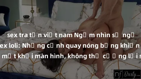 sex tra tấn việt nam Ngắm nhìn sự ngọt ngào của phim sex loli: Những cảnh quay nóng bỏng khiến không thể rời mắt khỏi màn hình, không thể cưỡng lại sức hút của những cô bé dễ thương.