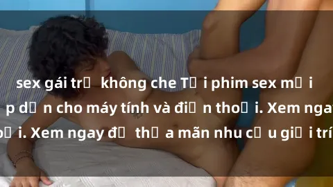 sex gái trẻ không che Tải phim sex mới nhất, cực hot và hấp dẫn cho máy tính và điện thoại. Xem ngay để thỏa mãn nhu cầu giải trí của bạn!