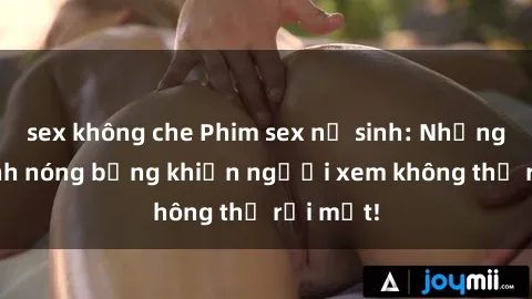 sex không che Phim sex nữ sinh: Những hình ảnh nóng bỏng khiến người xem không thể rời mắt!