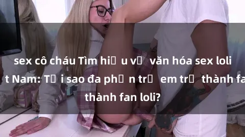 sex cô cháu Tìm hiểu về văn hóa sex loli ở Việt Nam: Tại sao đa phần trẻ em trở thành fan loli?