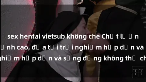 sex hentai vietsub không che Chất lượng phim sex JAV HD đỉnh cao, đưa tới trải nghiệm hấp dẫn và sống động không thể chối từ