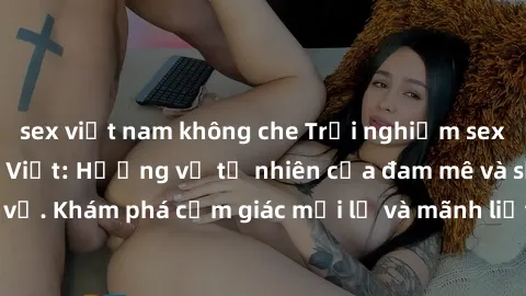 sex việt nam không che Trải nghiệm sex ngoài trời của gái Việt: Hương vị tự nhiên của đam mê và sự thú vị. Khám phá cảm giác mới lạ và mãnh liệt trong không gian rộng lớn.