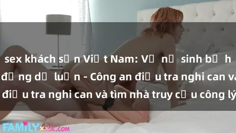 sex khách sạn Việt Nam: Vụ nữ sinh bị hiếp dâm gây rúng động dư luận - Công an điều tra nghi can và tìm nhà truy cứu công lý