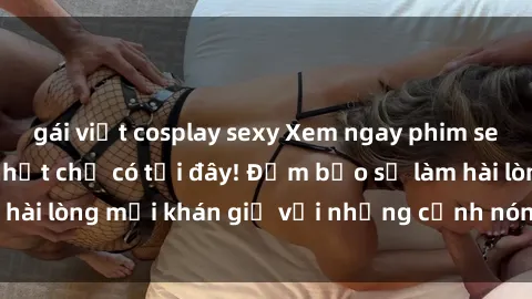 gái việt cosplay sexy Xem ngay phim sex Mỹ vietsub hot nhất chỉ có tại đây! Đảm bảo sẽ làm hài lòng mọi khán giả với những cảnh nóng cháy hàng đầu.
