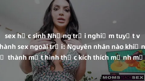sex học sinh Những trải nghiệm tuyệt vời của việc thực hành sex ngoài trời: Nguyên nhân nào khiến nó trở thành một hình thức kích thích mạnh mẽ và đầy sáng tạo cho cả hai?