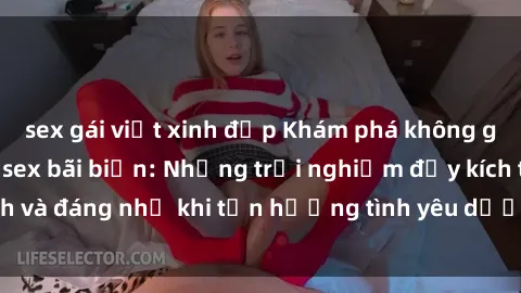sex gái việt xinh đẹp Khám phá không gian lãng mạn của sex bãi biển: Những trải nghiệm đầy kích thích và đáng nhớ khi tận hưởng tình yêu dưới ánh nắng và sóng biển.