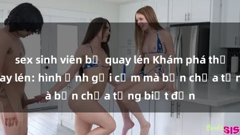 sex sinh viên bị quay lén Khám phá thế giới sex quay lén: hình ảnh gợi cảm mà bạn chưa từng biết đến