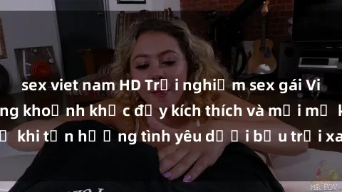 sex viet nam HD Trải nghiệm sex gái Việt ngoài trời: Những khoảnh khắc đầy kích thích và mới mẻ khi tận hưởng tình yêu dưới bầu trời xanh mát trong lành.