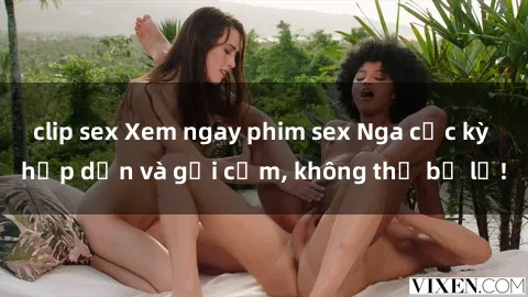 clip sex Xem ngay phim sex Nga cực kỳ hấp dẫn và gợi cảm, không thể bỏ lỡ!