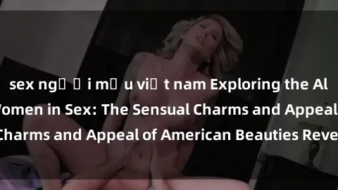 sex người mẫu việt nam Exploring the Allure of American Women in Sex: The Sensual Charms and Appeal of American Beauties Revealed