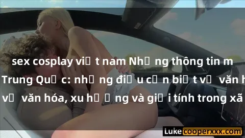 sex cosplay việt nam Những thông tin mới nhất về sex gái Trung Quốc: những điều cần biết về văn hóa, xu hướng và giới tính trong xã hội hiện đại