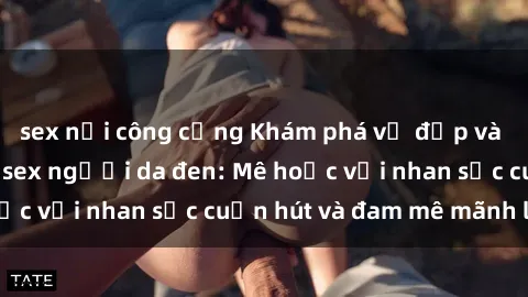 sex nơi công cộng Khám phá vẻ đẹp và sức quyến rũ của sex người da đen: Mê hoặc với nhan sắc cuốn hút và đam mê mãnh liệt