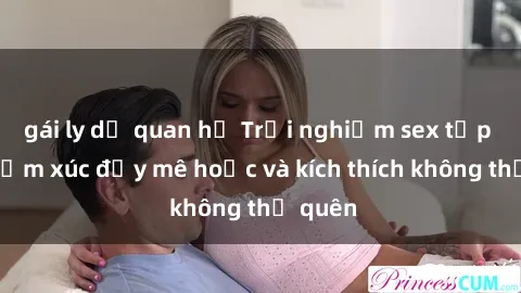 gái ly dị quan hệ Trải nghiệm sex tập thể: Cảm xúc đầy mê hoặc và kích thích không thể quên