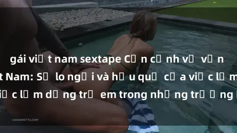 gái việt nam sextape Cận cảnh về vấn đề sex loli ở Việt Nam: Sự lo ngại và hậu quả của việc lạm dụng trẻ em trong những trường hợp khiếm nhã.
