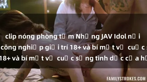 clip nóng phòng tắm Những JAV Idol nổi tiếng trong ngành công nghiệp giải trí 18+ và bí mật về cuộc sống tình dục của họ