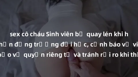 sex cô cháu Sinh viên bị quay lén khi hẹn hò: Sự việc gây chấn động trường đại học, cảnh báo về việc bảo vệ quyền riêng tư và tránh rủi ro khi thực hiện hành vi tình dục.